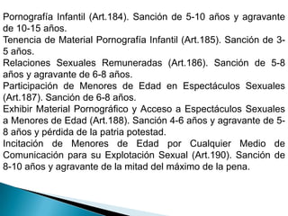 Pornografía Infantil (Art.184). Sanción de 5-10 años y agravante de 10-15 años.Tenencia de Material Pornografía Infantil (Art.185). Sanción de 3-5 años.Relaciones Sexuales Remuneradas (Art.186). Sanción de 5-8 años y agravante de 6-8 años. Participación de Menores de Edad en Espectáculos Sexuales (Art.187). Sanción de 6-8 años.Exhibir Material Pornográfico y Acceso a Espectáculos Sexuales a Menores de Edad (Art.188). Sanción 4-6 años y agravante de 5-8 años y pérdida de la patria potestad.Incitación de Menores de Edad por Cualquier Medio de Comunicación para su Explotación Sexual (Art.190). Sanción de 8-10 años y agravante de la mitad del máximo de la pena. 