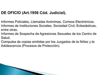 DE OFICIO (Art.1956 Cód. Judicial).Informes Policiales, Llamadas Anónimas, Correos Electrónicos.Informes de Instituciones Sociales, Sociedad Civil, Eclesiásticas, entre otras.Informes de Sospecha de Agresiones Sexuales de los Centro de Salud.Compulsa de copias emitidas por los Juzgados de la Niñez y la Adolescencia (Procesos de Protección).