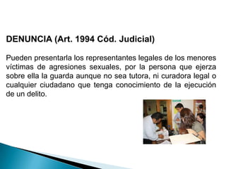 DENUNCIA (Art. 1994 Cód. Judicial)Pueden presentarla los representantes legales de los menores víctimas de agresiones sexuales, por la persona que ejerza sobre ella la guarda aunque no sea tutora, ni curadora legal o cualquier ciudadano que tenga conocimiento de la ejecución de un delito.
