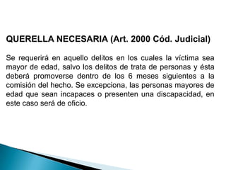 QUERELLA NECESARIA (Art. 2000 Cód. Judicial)Se requerirá en aquello delitos en los cuales la víctima sea mayor de edad, salvo los delitos de trata de personas y ésta deberá promoverse dentro de los 6 meses siguientes a la comisión del hecho. Se excepciona, las personas mayores de edad que sean incapaces o presenten una discapacidad, en este caso será de oficio. 