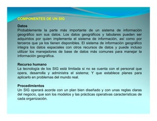 COMPONENTES DE UN SIG

Datos
Probablemente la parte más importante de un sistema de información
geográfico son sus datos. Los datos geográficos y tabulares pueden ser
adquiridos por quien implementa el sistema de información, así como por
  d i id           i   i l     t    l i t      d i f       ió    í
terceros que ya los tienen disponibles. El sistema de información geográfico
integra los datos espaciales con otros recursos de datos y puede incluso
utilizar los manejadores de base de datos más comunes para manejar la
                 j                                            p       j
información geográfica.

Recurso humano
La tecnología de los SIG está limitada si no se cuenta con el personal que
opera, desarrolla y administra el sistema; Y que establece planes para
aplicarlo en problemas del mundo real.

Procedimientos
Un SIG operará acorde con un plan bien diseñado y con unas reglas claras
del negocio, que son los modelos y las prácticas operativas características de
cada organización
     organización.
 