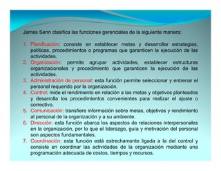 James Senn clasifica las funciones gerenciales de la siguiente manera:

1. Planificación: consiste en establecer metas y desarrollar estrategias,
   políticas, procedimientos o programas que garanticen la ejecución de las
   actividades.
2. Organización: permite agrupar actividades, establecer estructuras
   organizacionales y procedimiento que garanticen la ejecución de las
   actividades.
   actividades
3. Administración de personal: esta función permite seleccionar y entrenar el
   personal requerido por la organización.
4. Control: mide el rendimiento en relación a las metas y objetivos planteados
   y desarrolla los procedimientos convenientes para realizar el ajuste o
   correctivo.
5. Comunicación: transfiere información sobre metas, objetivos y rendimiento
   al personal de la organización y a su ambiente
                                         ambiente.
6. Dirección: esta función abarca los aspectos de relaciones interpersonales
   en la organización, por lo que el liderazgo, guía y motivación del personal
   son aspectos fundamentales.
7. Coordinación: esta f
7 C di        ió     t función está estrechamente li d a l d l control y
                            ió    tá    t h        t ligada la del        t l
   consiste en coordinar las actividades de la organización mediante una
   programación adecuada de costos, tiempos y recursos.
 