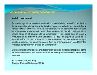 ORGANIZACIÓN DE DATOS ESPACIALES

 Modelo conceptual

 Es la conceptualización de la realidad por medio de la definición de objetos
 de la superficie de la tierra (entidades) con sus relaciones espaciales y
 características (atributos) que se representan en un esquema describiendo
 esos fenómenos del mundo real. Para obtener el modelo conceptual, el
 primer paso es el análisis de la información y los datos que se usan y
 producen en la empresa que desarrolla el SIG; el siguiente paso es la
 determinación de las entidades y los atributos con las relaciones que
 aquellas guardan de acuerdo con el flujo de información en los diferentes
          guardan,
 procesos que se llevan a cabo en la empresa.

 Existen diversos métodos para desarrollar tanto el modelo conceptual como
 los demás modelos, por cuanto este es la base para obtenerlos; entre ellos
 tenemos :

 •Entidad Asociación (EA)
  Entidad
 •Modelo Entidad Relación (MER)
 
