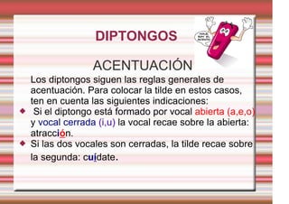 DIPTONGOS

                   ACENTUACIÓN
    Los diptongos siguen las reglas generales de
    acentuación. Para colocar la tilde en estos casos,
    ten en cuenta las siguientes indicaciones:
    Si el diptongo está formado por vocal abierta (a,e,o)
    y vocal cerrada (i,u) la vocal recae sobre la abierta:
    atracción.
   Si las dos vocales son cerradas, la tilde recae sobre
    la segunda: cuídate.
 