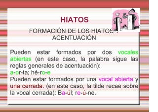 HIATOS
       FORMACIÓN DE LOS HIATOS Y
            ACENTUACIÓN

Pueden estar formados por dos vocales
abiertas (en este caso, la palabra sigue las
reglas generales de acentuación):
a-or-ta; hé-ro-e
Pueden estar formados por una vocal abierta y
una cerrada. (en este caso, la tilde recae sobre
la vocal cerrada): Ba-úl; re-ú-ne.
 