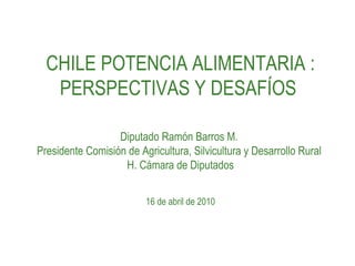 CHILE POTENCIA ALIMENTARIA : PERSPECTIVAS Y DESAFÍOS  Diputado Ramón Barros M.  Presidente Comisión de Agricultura, Silvicultura y Desarrollo Rural  H. Cámara de Diputados 16 de abril de 2010 