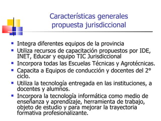 Características generales propuesta jurisdiccional Integra diferentes equipos de la provincia Utiliza recursos de capacitación propuestos por IDE, INET, Educar y equipo TIC Jurisdiccional Incorpora todas las Escuelas Técnicas y Agrotécnicas. Capacita a Equipos de conducción y docentes del 2° ciclo. Utiliza la tecnología entregada en las instituciones, a docentes y alumnos. Incorpora la tecnología informática como medio de enseñanza y aprendizaje, herramienta de trabajo, objeto de estudio y para mejorar la trayectoria formativa profesionalizante. 