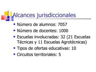 Alcances jurisdiccionales Número de alumnos: 7057 Número de docentes: 1000 Escuelas involucradas: 32 (21 Escuelas Técnicas y 11 Escuelas Agrotécnicas) Tipos de ofertas educativas: 10 Circuitos territoriales: 5 