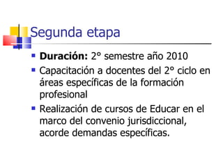 Segunda etapa Duración:  2° semestre año 2010 Capacitación a docentes del 2° ciclo en áreas específicas de la formación profesional Realización de cursos de Educar en el marco del convenio jurisdiccional, acorde demandas específicas. 
