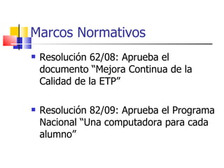 Marcos Normativos Resolución 62/08: Aprueba el documento “Mejora Continua de la Calidad de la ETP” Resolución 82/09: Aprueba el Programa Nacional “Una computadora para cada alumno” 