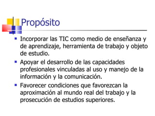 Propósito Incorporar las TIC como medio de enseñanza y de aprendizaje, herramienta de trabajo y objeto de estudio. Apoyar el desarrollo de las capacidades profesionales vinculadas al uso y manejo de la información y la comunicación. Favorecer condiciones que favorezcan la aproximación al mundo real del trabajo y la prosecución de estudios superiores. 