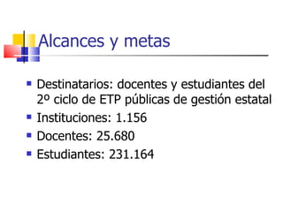 Alcances y metas Destinatarios: docentes y estudiantes del 2º ciclo de ETP públicas de gestión estatal Instituciones: 1.156 Docentes: 25.680 Estudiantes: 231.164 