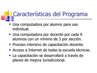 Características del Programa Una computadora por alumno para uso individual. Una computadora por docente por cada 9 alumnos con un mínimo de 3 por sección. Proceso intensivo de capacitación docente. Acceso a Internet de todas la escuela técnicas. La capacitación se desarrollará a través de planes de mejora Jurisdiccional. 