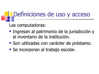 Definiciones de uso y acceso Las computadoras: Ingresan al patrimonio de la jurisdicción y al inventario de la institución. Son utilizadas con carácter de préstamo. Se incorporan al trabajo escolar. 