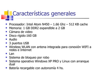 Características generales Procesador: Intel Atom N450 – 1.66 Ghz – 512 KB cache Memoria: 1 GB DDR2 expandible a 2 GB Cámara de video Disco rígido:160 GB Audio 3 puertos USB Wireless WLAN con antena integrada para conexión WIFI a redes e Internet Lan Sistema de bloqueo por robo Sistema operativo Windows XP PRO y Linux con arranque dual Batería recargable con autonomía 4 hs. 