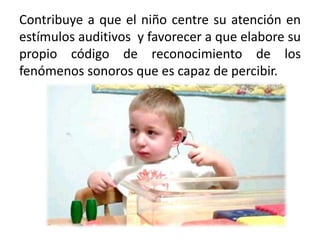 Contribuye a que el niño centre su atención en
estímulos auditivos y favorecer a que elabore su
propio código de reconocimiento de los
fenómenos sonoros que es capaz de percibir.
 