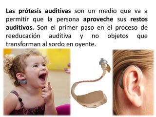 Las prótesis auditivas son un medio que va a
permitir que la persona aproveche sus restos
auditivos. Son el primer paso en el proceso de
reeducación auditiva y no objetos que
transforman al sordo en oyente.
 