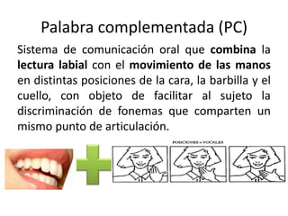 Palabra complementada (PC)
Sistema de comunicación oral que combina la
lectura labial con el movimiento de las manos
en distintas posiciones de la cara, la barbilla y el
cuello, con objeto de facilitar al sujeto la
discriminación de fonemas que comparten un
mismo punto de articulación.
 