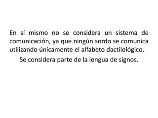 En sí mismo no se considera un sistema de
comunicación, ya que ningún sordo se comunica
utilizando únicamente el alfabeto dactilológico.
     Se considera parte de la lengua de signos.
 
