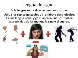 Lengua de signos
      Es la lengua natural de las personas sordas.
Utiliza los signos gestuales y el alfabeto dactilológico.
 Es una lengua visual y gestual en la que se utiliza la
    expresividad de las manos, la cara y el cuerpo.
 
