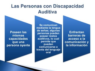 Poseen las
mismas
capacidades
que una
persona oyente
Enfrentan
barreras de
acceso a la
comunicación y
la información
Se comunican
mediante la lengua
de señas; algunas
personas pueden
poseer restos
auditivos, lo cual
permite que
puedan
comunicarse a
través del lenguaje
oral
 