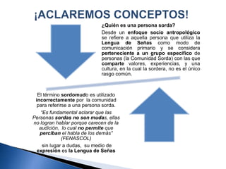 ¿Quién es una persona sorda?
Desde un enfoque socio antropológico
se refiere a aquella persona que utiliza la
Lengua de Señas como modo de
comunicación primario y se considera
perteneciente a un grupo específico de
personas (la Comunidad Sorda) con las que
comparte valores, experiencias, y una
cultura, en la cual la sordera, no es el único
rasgo común.
El término sordomudo es utilizado
incorrectamente por la comunidad
para referirse a una persona sorda.
“Es fundamental aclarar que las
Personas sordas no son mudas, ellas
no logran hablar porque carecen de la
audición, lo cual no permite que
perciban el habla de los demás”
(FENASCOL)
sin lugar a dudas, su medio de
expresión es la Lengua de Señas
 