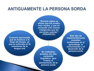 “Durante siglos se
afirmo que los sordos
eran mudos, y que en
promedio eran menos
inteligentes que las
personas oyentes”
(FENASCOL)
Creencia equivocada
que se mantuvo a lo
largo del tiempo, ya
que se enfocaba en la
enseñanza de la
lengua oral
Este tipo de
implementaciones
causaban
limitaciones en el
aprendizaje, la
comunicación y el
desarrollo de la
persona sordaSe realizaban
pruebas con alto
contenido
lingüístico para
evaluar el
pensamiento de la
persona sorda
 