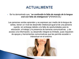  Se ha demostrado que, “se confundía la falta de manejo de la lengua
oral con falta de inteligencia” (FENASCOL)
Las personas sordas aprenden y se expresan por medio de la lengua de
señas, tienen un nivel de desarrollo intelectual igual al de una persona
oyente, sin embargo debido a la falta de oportunidades para la
educación, el trabajo y la presencia de barreras comunicativas, y de
acceso a la información, su desarrollo integral es limitado, pues requieren
de apoyos y herramientas comunicativas que les permita acceder e
interactuar en el entorno
 