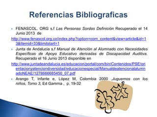  FENASCOL. ORG s.f Las Personas Sordas Definición Recuperado el 14
Junio 2013 de
http://www.fenascol.org.co/index.php?option=com_content&view=article&id=1
3&Itemid=33&limitstart=1
 Junta de Andalucia s.f Manual de Atención al Alumnado con Necesidades
Específicas de Apoyo Educativo derivadas de Discapacidad Auditiva.
Recuperado el 16 Junio 2013 disponible en
http://www.juntadeandalucia.es/educacion/portal/com/bin/Contenidos/PSE/ori
entacionyatenciondiversidad/educacionespecial/Manualdeatencionalalumn
adoNEAE/1278666685450_07.pdf
 Arango T, Infante e, López M, Colombia 2000 ,Juguemos con los
niños, Tomo 3, Ed Gamma , p. 19-32
 