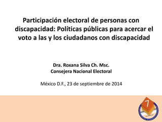 Participación electoral de personas con 
discapacidad: Políticas públicas para acercar el 
voto a las y los ciudadanos con discapacidad 
Dra. Roxana Silva Ch. Msc. 
Consejera Nacional Electoral 
México D.F., 23 de septiembre de 2014 
 