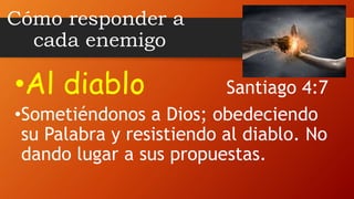Cómo responder a
cada enemigo
•Al diablo Santiago 4:7
•Sometiéndonos a Dios; obedeciendo
su Palabra y resistiendo al diablo. No
dando lugar a sus propuestas.
 