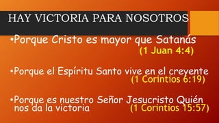 HAY VICTORIA PARA NOSOTROS
•Porque Cristo es mayor que Satanás
(1 Juan 4:4)
•Porque el Espíritu Santo vive en el creyente
(1 Corintios 6:19)
•Porque es nuestro Señor Jesucristo Quién
nos da la victoria (1 Corintios 15:57)
 