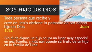 SOY HIJO DE DIOS
Toda persona que recibe y
cree en Jesús obtiene la potestad de ser hecho
hijo de Dios Juan
1:12
Sin duda alguna un hijo ocupa un lugar muy especial
en una familia, y más aún cuando se trata de un hijo
en la familia de Dios.
 