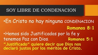 SOY LIBRE DE CONDENACION
•En Cristo no hay ninguna CONDENACION
Romanos 8:1
•Hemos sido Justificados por la fe y
tenemos Paz con Dios. Romanos 5:1
“Justificado“ quiere decir que Dios nos
declaró justos por los méritos de Cristo.
 
