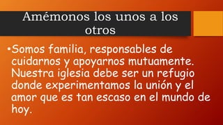 Amémonos los unos a los
otros
•Somos familia, responsables de
cuidarnos y apoyarnos mutuamente.
Nuestra iglesia debe ser un refugio
donde experimentamos la unión y el
amor que es tan escaso en el mundo de
hoy.
 