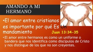 AMANDO A MI
HERMANO
•El amor entre cristianos
es importante por qué Es Un
mandamiento Juan 13:34-35
•El amor entre hermanos es como un uniforme o
bandera que nos identifica como discípulos de Cristo
y nos distingue de los que no son creyentes.
 