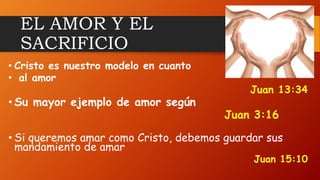 EL AMOR Y EL
SACRIFICIO
• Cristo es nuestro modelo en cuanto
• al amor
Juan 13:34
• Su mayor ejemplo de amor según
Juan 3:16
• Si queremos amar como Cristo, debemos guardar sus
mandamiento de amar
Juan 15:10
 