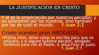 LA JUSTIFICACION EN CRISTO
Y él es la propiciación por nuestros pecados; y
no solamente por los nuestros, sino también
por los de todo el mundo. 1 Juan 2:2
Cristo nuestro gran ABOGADO.
•Hijitos míos, estas cosas os escribo para que no
pequéis; y si alguno hubiere pecado, abogado
tenemos para con el Padre, a Jesucristo el justo.
1 Juan 2:1
 