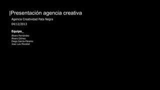 |Presentación agencia creativa
Agencia Creatividad Pata Negra
04/12/2013
Equipo_
Álvaro Fernández
Álvaro Gómez
Diego García-Páramo
Jose Luis Moratiel
 