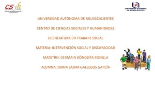 UNIVERSIDAD AUTÓNOMA DE AGUASCALIENTES
CENTRO DE CIENCIAS SOCIALES Y HUMANIDADES
LICENCIATURA EN TRABAJO SOCIAL
MATERIA: INTERVENCIÓN SOCIAL Y DISCAPACIDAD
MAESTRO: GERMAIN GÓNGORA BONILLA
ALUMNA: DIANA LAURA GALLEGOS GARCÍA
 