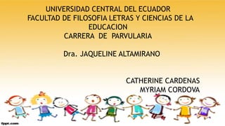 UNIVERSIDAD CENTRAL DEL ECUADOR
FACULTAD DE FILOSOFIA LETRAS Y CIENCIAS DE LA
EDUCACION
CARRERA DE PARVULARIA
Dra. JAQUELINE ALTAMIRANO
CATHERINE CARDENAS
MYRIAM CORDOVA
 