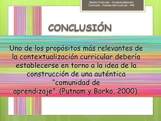 Uno de los propósitos más relevantes de
la contextualización curricular debería
establecerse en torno a la idea de la
construcción de una auténtica
“comunidad de
aprendizaje”. (Putnam y Borko, 2000).
Diseño Curricular - Contextualización
Curricular - Fuentes del Currículo - PNF
 