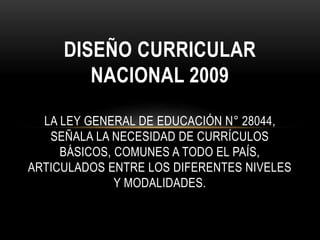 DISEÑO CURRICULAR
NACIONAL 2009
LA LEY GENERAL DE EDUCACIÓN N° 28044,
SEÑALA LA NECESIDAD DE CURRÍCULOS
BÁSICOS, COMUNES A TODO EL PAÍS,
ARTICULADOS ENTRE LOS DIFERENTES NIVELES
Y MODALIDADES.
 