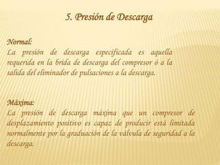 5. Presión de Descarga
Normal:
La presión de descarga especificada es aquella
requerida en la brida de descarga del compresor ó a la
salida del eliminador de pulsaciones a la descarga.
Máxima:
La presión de descarga máxima que un compresor de
desplazamiento positivo es capaz de producir está limitada
normalmente por la graduación de la válvula de seguridad a la
descarga.
 