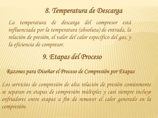 8. Temperatura de Descarga
La temperatura de descarga del compresor está
influenciada por la temperatura (absoluta) de entrada, la
relación de presión, el valor del calor específico del gas, y
la eficiencia de compresor.
9. Etapas del Proceso
Los servicios de compresión de alta relación de presión comúnmente
se separan en etapas de compresión múltiples y casi siempre incluye
enfriadores entre etapas a fin de remover el calor generado en la
compresión.
Razones para Diseñar el Proceso de Compresión por Etapas
 