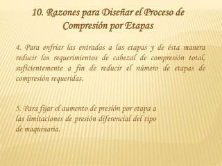 4. Para enfriar las entradas a las etapas y de ésta manera
reducir los requerimientos de cabezal de compresión total,
suficientemente a fin de reducir el número de etapas de
compresión requeridas.
5. Para fijar el aumento de presión por etapa a
las limitaciones de presión diferencial del tipo
de maquinaria.
10. Razones para Diseñar el Proceso de
Compresión por Etapas
 
