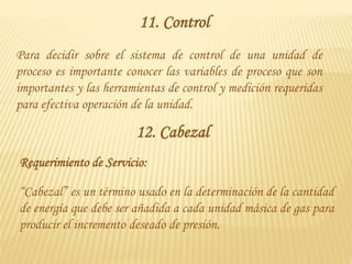 11. Control
Para decidir sobre el sistema de control de una unidad de
proceso es importante conocer las variables de proceso que son
importantes y las herramientas de control y medición requeridas
para efectiva operación de la unidad.
12. Cabezal
“Cabezal” es un término usado en la determinación de la cantidad
de energía que debe ser añadida a cada unidad másica de gas para
producir el incremento deseado de presión.
Requerimiento de Servicio:
 