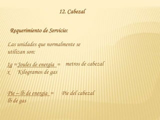 12. Cabezal
Requerimiento de Servicio:
Las unidades que normalmente se
utilizan son:
1g =
x
Joules de energía =
Kilogramos de gas
metros de cabezal
Pie – lb de energía =
lb de gas
Pie del cabezal
 