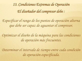 13. Condiciones Extremas de Operación
El diseñador del compresor debe :
Especificar el rango de los puntos de operación alterna
que debe ser capaz de aguantar el compresor.
Optimizar el diseño de la máquina para las condiciones
de operación más frecuentes.
Determinar el intervalo de tiempo entre cada condición
de operación especificada.
 