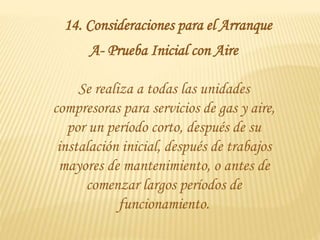 14. Consideraciones para el Arranque
A- Prueba Inicial con Aire
Se realiza a todas las unidades
compresoras para servicios de gas y aire,
por un período corto, después de su
instalación inicial, después de trabajos
mayores de mantenimiento, o antes de
comenzar largos períodos de
funcionamiento.
 
